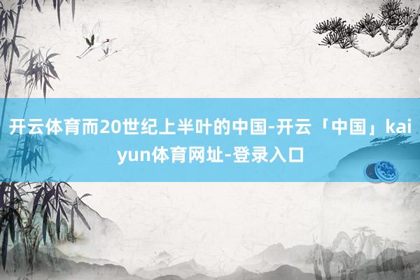 开云体育而20世纪上半叶的中国-开云「中国」kaiyun体育网址-登录入口