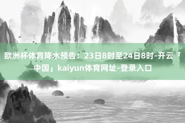 欧洲杯体育降水预告：23日8时至24日8时-开云「中国」kaiyun体育网址-登录入口