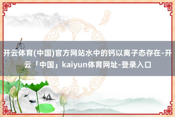 开云体育(中国)官方网站水中的钙以离子态存在-开云「中国」k