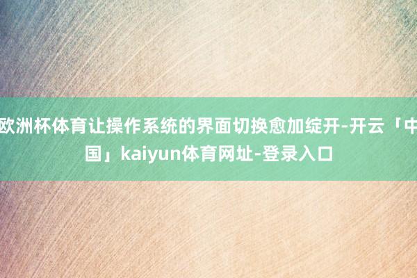 欧洲杯体育让操作系统的界面切换愈加绽开-开云「中国」kaiyun体育网址-登录入口