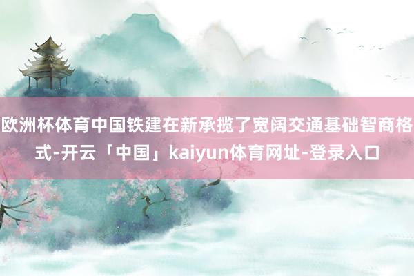欧洲杯体育中国铁建在新承揽了宽阔交通基础智商格式-开云「中国」kaiyun体育网址-登录入口