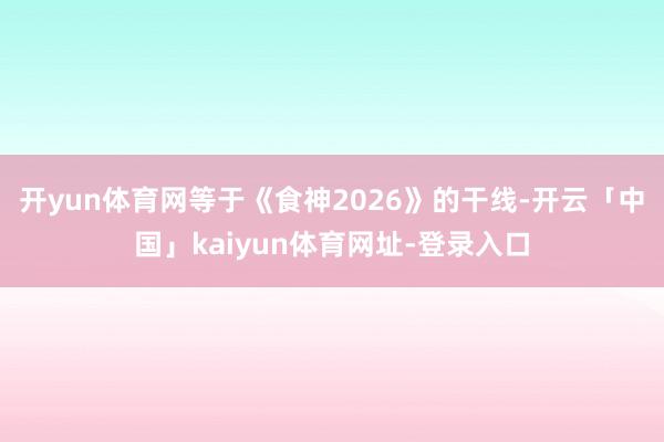 开yun体育网等于《食神2026》的干线-开云「中国」kai
