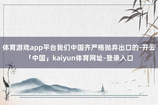 体育游戏app平台我们中国齐严格抛弃出口的-开云「中国」kaiyun体育网址-登录入口