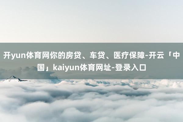 开yun体育网你的房贷、车贷、医疗保障-开云「中国」kaiyun体育网址-登录入口