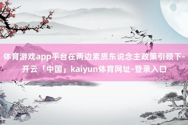 体育游戏app平台在两边素质东说念主政策引颈下-开云「中国」kaiyun体育网址-登录入口