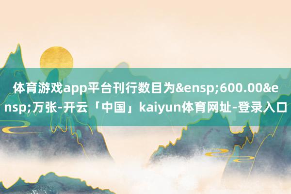 体育游戏app平台刊行数目为&ensp;600.00&ensp;万张-开云「中国」kaiyun体育网址-登录入口