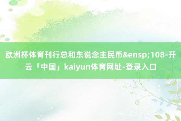 欧洲杯体育刊行总和东说念主民币&ensp;108-开云「中国」kaiyun体育网址-登录入口