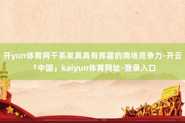 开yun体育网干系家具具有挥霍的商场竞争力-开云「中国」kaiyun体育网址-登录入口