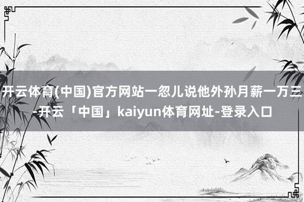 开云体育(中国)官方网站一忽儿说他外孙月薪一万三-开云「中国」kaiyun体育网址-登录入口