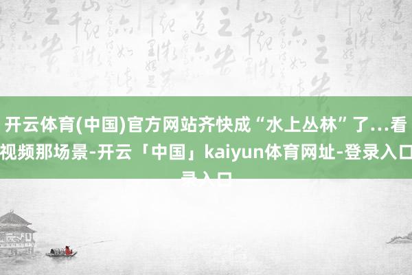开云体育(中国)官方网站齐快成“水上丛林”了…看视频那场景-开云「中国」kaiyun体育网址-登录入口
