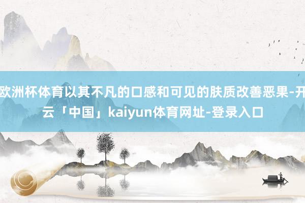 欧洲杯体育以其不凡的口感和可见的肤质改善恶果-开云「中国」k