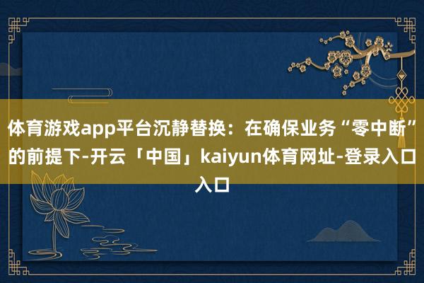 体育游戏app平台沉静替换：在确保业务“零中断”的前提下-开