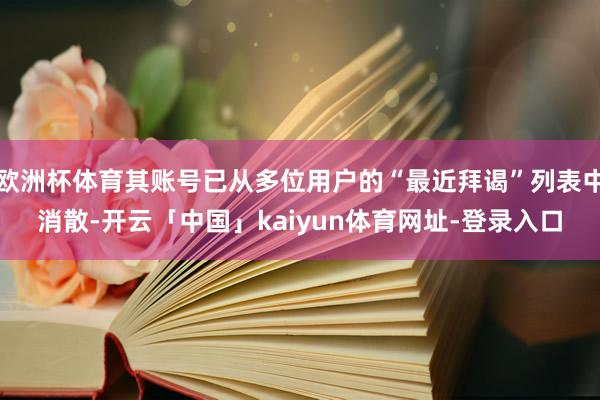 欧洲杯体育其账号已从多位用户的“最近拜谒”列表中消散-开云「中国」kaiyun体育网址-登录入口