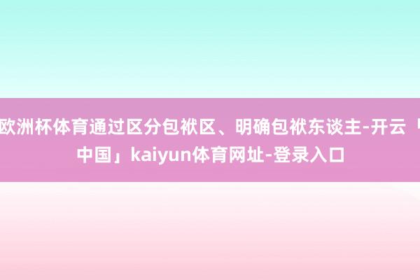 欧洲杯体育通过区分包袱区、明确包袱东谈主-开云「中国」kai