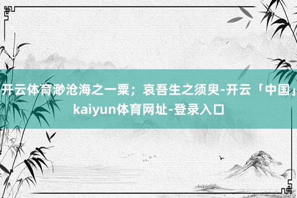 开云体育渺沧海之一粟；哀吾生之须臾-开云「中国」kaiyun体育网址-登录入口