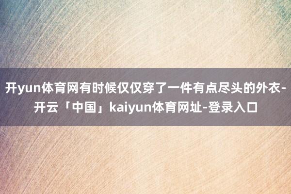 开yun体育网有时候仅仅穿了一件有点尽头的外衣-开云「中国」kaiyun体育网址-登录入口