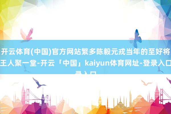 开云体育(中国)官方网站繁多陈毅元戎当年的至好将王人聚一堂-