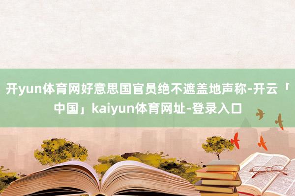 开yun体育网好意思国官员绝不遮盖地声称-开云「中国」kaiyun体育网址-登录入口