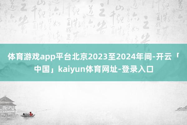 体育游戏app平台北京2023至2024年间-开云「中国」kaiyun体育网址-登录入口