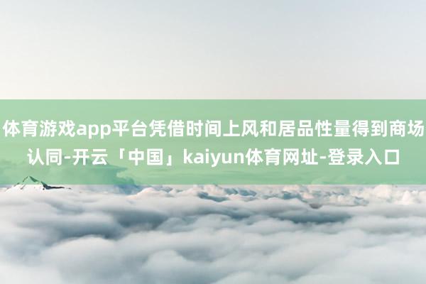 体育游戏app平台凭借时间上风和居品性量得到商场认同-开云「