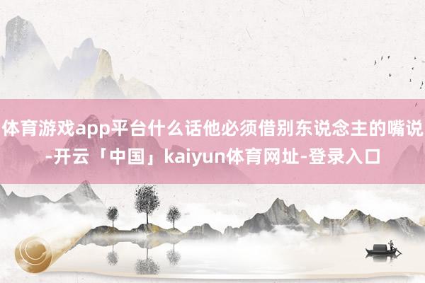 体育游戏app平台什么话他必须借别东说念主的嘴说-开云「中国」kaiyun体育网址-登录入口