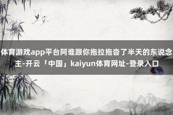 体育游戏app平台阿谁跟你拖拉拖沓了半天的东说念主-开云「中