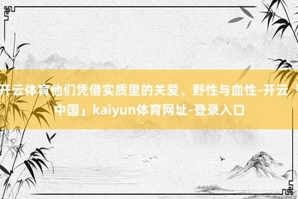 开云体育他们凭借实质里的关爱、野性与血性-开云「中国」kaiyun体育网址-登录入口