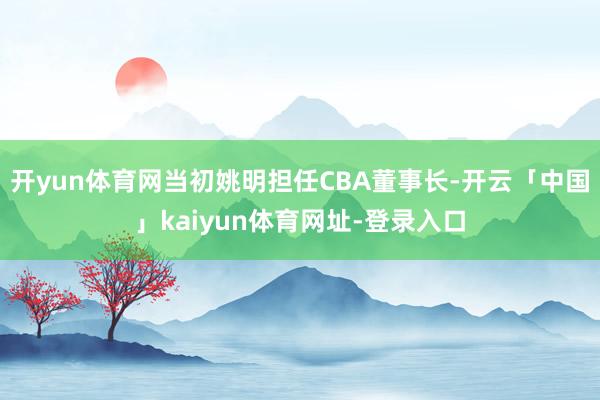 开yun体育网当初姚明担任CBA董事长-开云「中国」kaiyun体育网址-登录入口