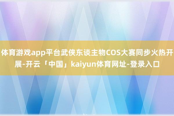体育游戏app平台武侠东谈主物COS大赛同步火热开展-开云「