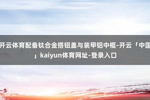 开云体育配备钛合金搭钮盖与装甲铝中框-开云「中国」kaiyun体育网址-登录入口