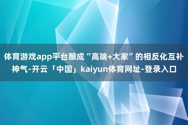 体育游戏app平台酿成“高端+大家”的相反化互补神气-开云「中国」kaiyun体育网址-登录入口