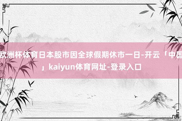 欧洲杯体育日本股市因全球假期休市一日-开云「中国」kaiyun体育网址-登录入口
