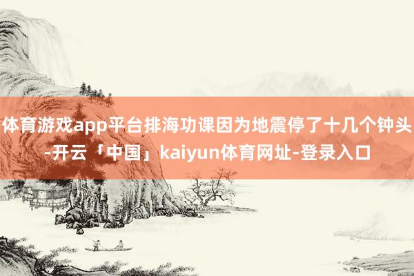 体育游戏app平台排海功课因为地震停了十几个钟头-开云「中国」kaiyun体育网址-登录入口