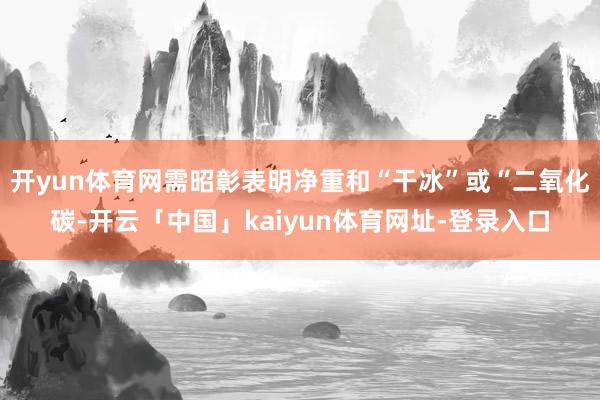 开yun体育网需昭彰表明净重和“干冰”或“二氧化碳-开云「中国」kaiyun体育网址-登录入口