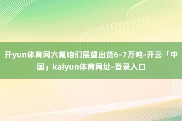 开yun体育网六氟咱们展望出货6-7万吨-开云「中国」kaiyun体育网址-登录入口