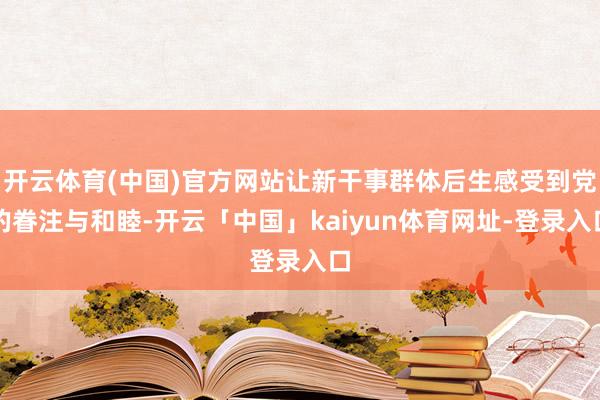 开云体育(中国)官方网站让新干事群体后生感受到党的眷注与和睦-开云「中国」kaiyun体育网址-登录入口