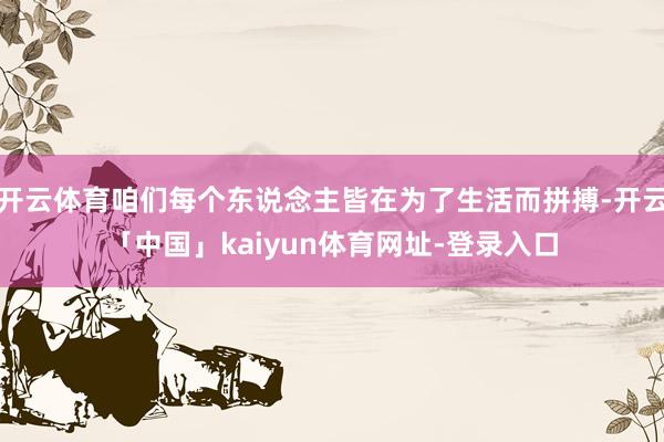 开云体育咱们每个东说念主皆在为了生活而拼搏-开云「中国」kaiyun体育网址-登录入口