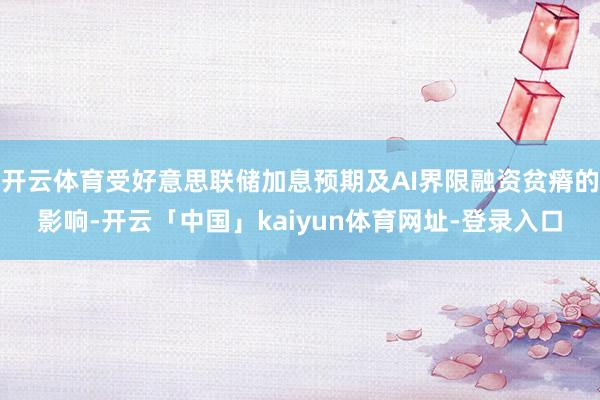 开云体育受好意思联储加息预期及AI界限融资贫瘠的影响-开云「中国」kaiyun体育网址-登录入口