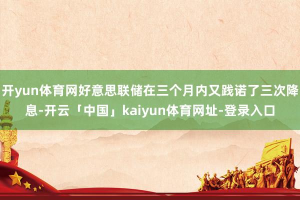开yun体育网好意思联储在三个月内又践诺了三次降息-开云「中国」kaiyun体育网址-登录入口