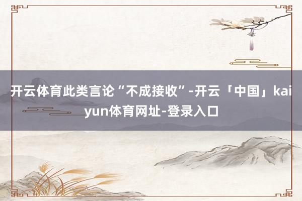 开云体育此类言论“不成接收”-开云「中国」kaiyun体育网