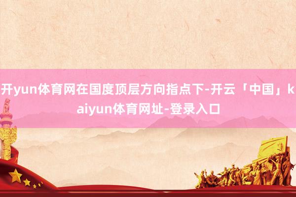 开yun体育网在国度顶层方向指点下-开云「中国」kaiyun