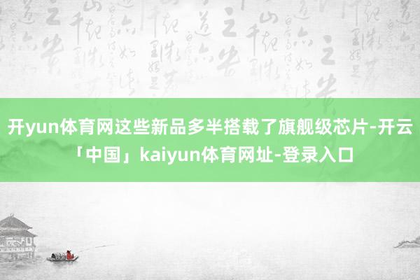 开yun体育网这些新品多半搭载了旗舰级芯片-开云「中国」ka
