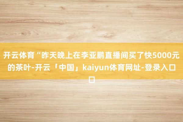 开云体育“昨天晚上在李亚鹏直播间买了快5000元的茶叶-开云
