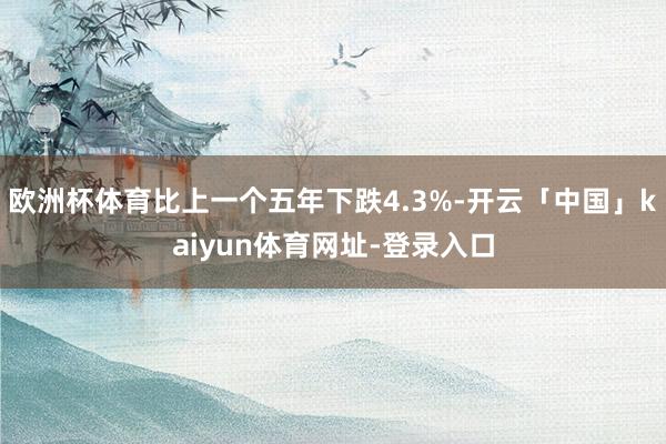 欧洲杯体育比上一个五年下跌4.3%-开云「中国」kaiyun