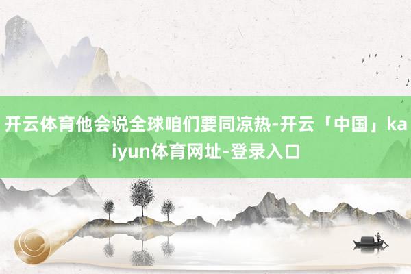 开云体育他会说全球咱们要同凉热-开云「中国」kaiyun体育网址-登录入口