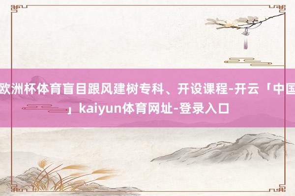 欧洲杯体育盲目跟风建树专科、开设课程-开云「中国」kaiyu