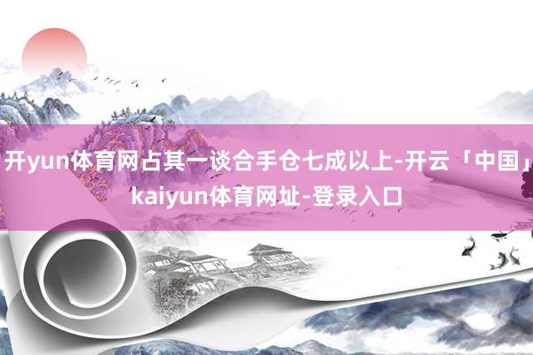开yun体育网占其一谈合手仓七成以上-开云「中国」kaiyun体育网址-登录入口