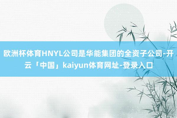 欧洲杯体育HNYL公司是华能集团的全资子公司-开云「中国」kaiyun体育网址-登录入口