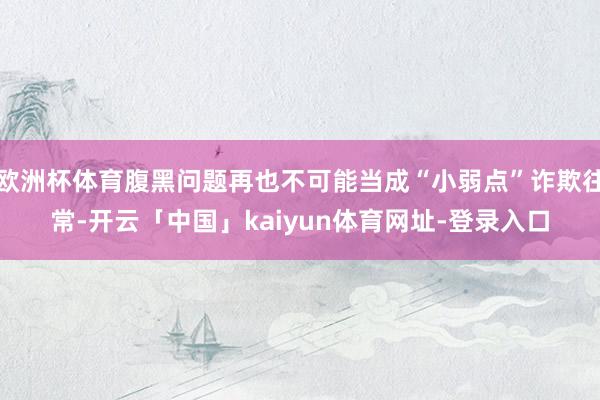 欧洲杯体育腹黑问题再也不可能当成“小弱点”诈欺往常-开云「中国」kaiyun体育网址-登录入口