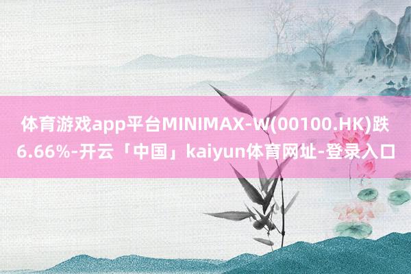 体育游戏app平台MINIMAX-W(00100.HK)跌6.66%-开云「中国」kaiyun体育网址-登录入口